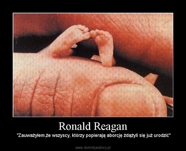 Ronald Reagan –  "Zauważyłem,że wszyscy, którzy popierają aborcję żdążyli się już urodzić" 