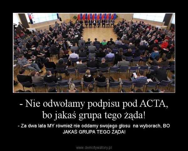 - Nie odwołamy podpisu pod ACTA, bo jakaś grupa tego żąda! – - Za dwa lata MY również nie oddamy swojego głosu  na wyborach, BO JAKAŚ GRUPA TEGO ŻĄDA! 