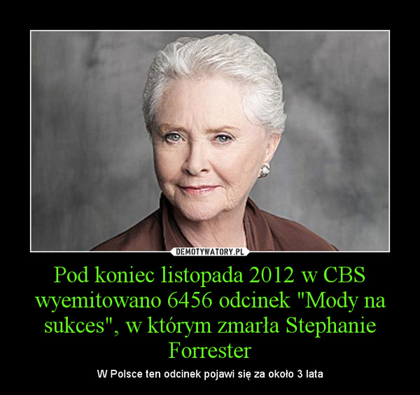 Pod koniec listopada 2012 w CBS wyemitowano 6456 odcinek "Mody na sukces", w którym zmarła Stephanie Forrester – W Polsce ten odcinek pojawi się za około 3 lata 