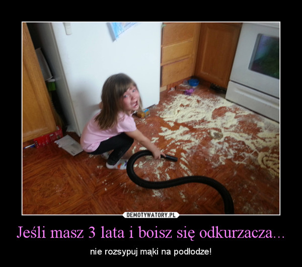 Jeśli masz 3 lata i boisz się odkurzacza... – nie rozsypuj mąki na podłodze! 