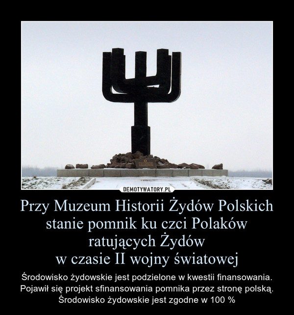 Przy Muzeum Historii Żydów Polskich stanie pomnik ku czci Polaków ratujących Żydóww czasie II wojny światowej – Środowisko żydowskie jest podzielone w kwestii finansowania. Pojawił się projekt sfinansowania pomnika przez stronę polską. Środowisko żydowskie jest zgodne w 100 % 