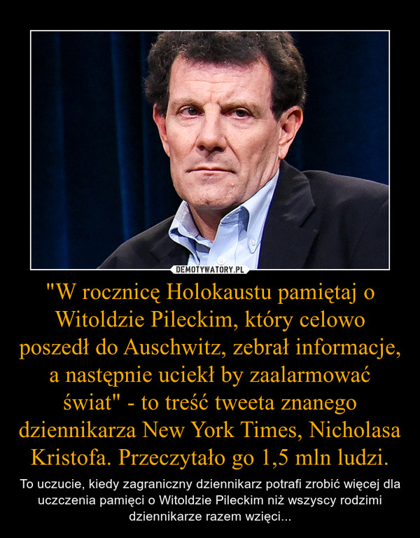 "W rocznicę Holokaustu pamiętaj o Witoldzie Pileckim, który celowo poszedł do Auschwitz, zebrał informacje, a następnie uciekł by zaalarmować świat" - to treść tweeta znanego dziennikarza New York Times, Nicholasa Kristofa. Przeczytało go 1,5 ml – To uczucie, kiedy zagraniczny dziennikarz potrafi zrobić więcej dla uczczenia pamięci o Witoldzie Pileckim niż wszyscy rodzimi dziennikarze razem wzięci... 