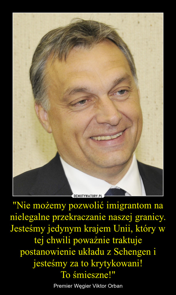 "Nie możemy pozwolić imigrantom na nielegalne przekraczanie naszej granicy. Jesteśmy jedynym krajem Unii, który w tej chwili poważnie traktuje postanowienie układu z Schengen i jesteśmy za to krytykowani!To śmieszne!" – Premier Węgier Viktor Orban 