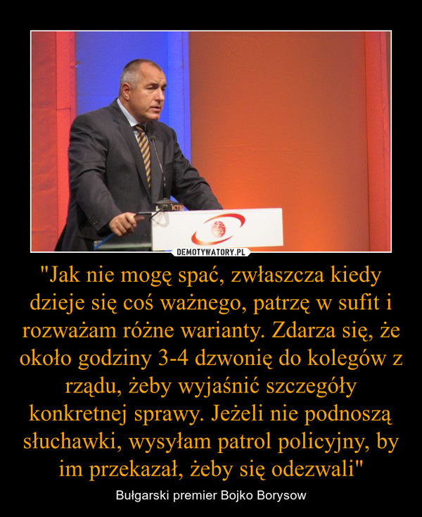 "Jak nie mogę spać, zwłaszcza kiedy dzieje się coś ważnego, patrzę w sufit i rozważam różne warianty. Zdarza się, że około godziny 3-4 dzwonię do kolegów z rządu, żeby wyjaśnić szczegóły konkretnej sprawy. Jeżeli nie podnoszą słuchawki, wysyłam patrol pol – Bułgarski premier Bojko Borysow 