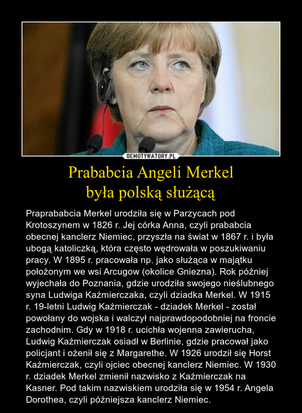 Prababcia Angeli Merkelbyła polską służącą – Praprababcia Merkel urodziła się w Parzycach pod Krotoszynem w 1826 r. Jej córka Anna, czyli prababcia obecnej kanclerz Niemiec, przyszła na świat w 1867 r. i była ubogą katoliczką, która często wędrowała w poszukiwaniu pracy. W 1895 r. pracowała np. jako służąca w majątku położonym we wsi Arcugow (okolice Gniezna). Rok później wyjechała do Poznania, gdzie urodziła swojego nieślubnego syna Ludwiga Kaźmierczaka, czyli dziadka Merkel. W 1915 r. 19-letni Ludwig Kaźmierczak - dziadek Merkel - został powołany do wojska i walczył najprawdopodobniej na froncie zachodnim. Gdy w 1918 r. ucichła wojenna zawierucha, Ludwig Kaźmierczak osiadł w Berlinie, gdzie pracował jako policjant i ożenił się z Margarethe. W 1926 urodził się Horst Kaźmierczak, czyli ojciec obecnej kanclerz Niemiec. W 1930 r. dziadek Merkel zmienił nazwisko z Kaźmierczak na Kasner. Pod takim nazwiskiem urodziła się w 1954 r. Angela Dorothea, czyli późniejsza kanclerz Niemiec. 