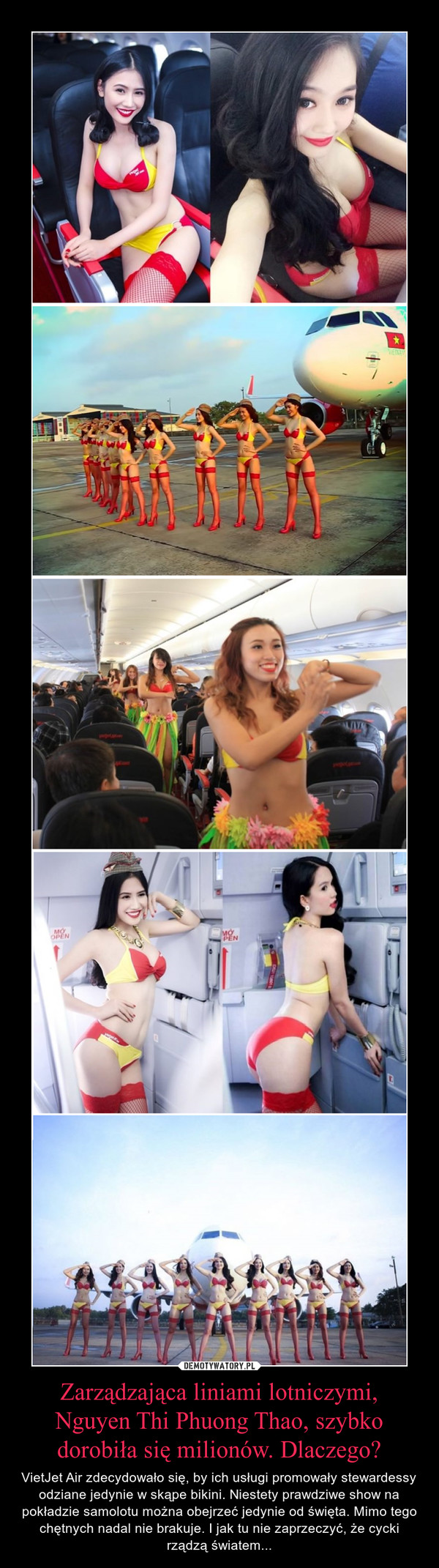 Zarządzająca liniami lotniczymi, Nguyen Thi Phuong Thao, szybko dorobiła się milionów. Dlaczego? – VietJet Air zdecydowało się, by ich usługi promowały stewardessy odziane jedynie w skąpe bikini. Niestety prawdziwe show na pokładzie samolotu można obejrzeć jedynie od święta. Mimo tego chętnych nadal nie brakuje. I jak tu nie zaprzeczyć, że cycki rządzą światem... 