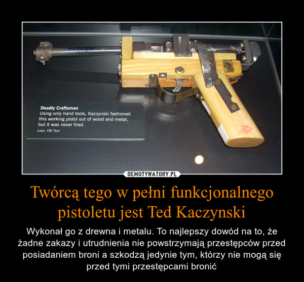 Twórcą tego w pełni funkcjonalnego pistoletu jest Ted Kaczynski – Wykonał go z drewna i metalu. To najlepszy dowód na to, że żadne zakazy i utrudnienia nie powstrzymają przestępców przed posiadaniem broni a szkodzą jedynie tym, którzy nie mogą się przed tymi przestępcami bronić 