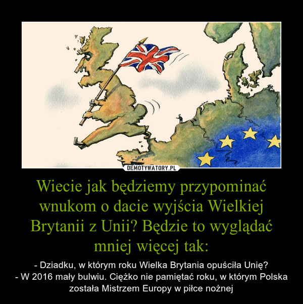 Wiecie jak będziemy przypominać wnukom o dacie wyjścia Wielkiej Brytanii z Unii? Będzie to wyglądać mniej więcej tak: – - Dziadku, w którym roku Wielka Brytania opuściła Unię?- W 2016 mały bulwiu. Ciężko nie pamiętać roku, w którym Polska została Mistrzem Europy w piłce nożnej 