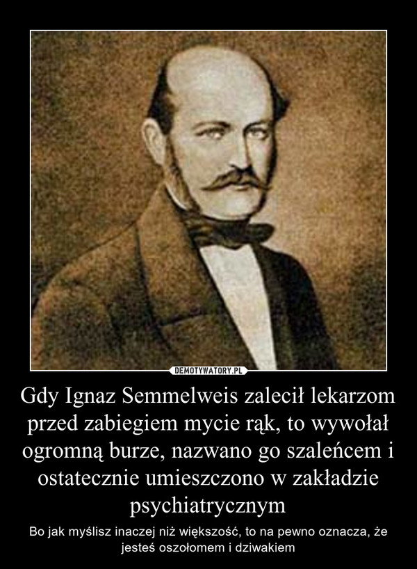 Gdy Ignaz Semmelweis zalecił lekarzom przed zabiegiem mycie rąk, to wywołał ogromną burze, nazwano go szaleńcem i ostatecznie umieszczono w zakładzie psychiatrycznym – Bo jak myślisz inaczej niż większość, to na pewno oznacza, że jesteś oszołomem i dziwakiem 