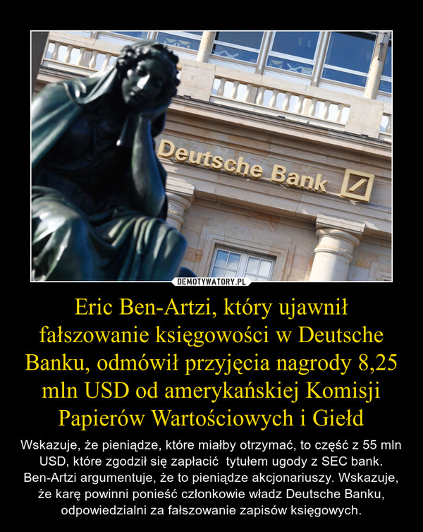 Eric Ben-Artzi, który ujawnił fałszowanie księgowości w Deutsche Banku, odmówił przyjęcia nagrody 8,25 mln USD od amerykańskiej Komisji Papierów Wartościowych i Giełd – Wskazuje, że pieniądze, które miałby otrzymać, to część z 55 mln USD, które zgodził się zapłacić  tytułem ugody z SEC bank. Ben-Artzi argumentuje, że to pieniądze akcjonariuszy. Wskazuje, że karę powinni ponieść członkowie władz Deutsche Banku, odpowiedzialni za fałszowanie zapisów księgowych. 