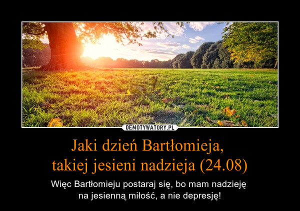 Jaki dzień Bartłomieja, takiej jesieni nadzieja (24.08) – Więc Bartłomieju postaraj się, bo mam nadzieję na jesienną miłość, a nie depresję! 