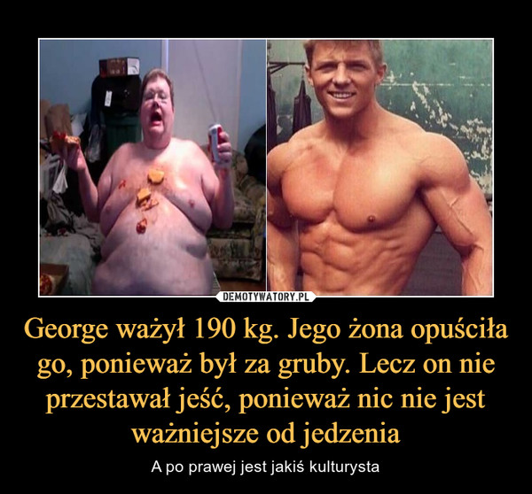George ważył 190 kg. Jego żona opuściła go, ponieważ był za gruby. Lecz on nie przestawał jeść, ponieważ nic nie jest ważniejsze od jedzenia – A po prawej jest jakiś kulturysta 