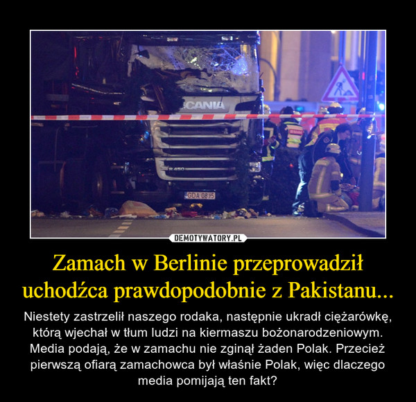 Zamach w Berlinie przeprowadził uchodźca prawdopodobnie z Pakistanu... – Niestety zastrzelił naszego rodaka, następnie ukradł ciężarówkę, którą wjechał w tłum ludzi na kiermaszu bożonarodzeniowym. Media podają, że w zamachu nie zginął żaden Polak. Przecież pierwszą ofiarą zamachowca był właśnie Polak, więc dlaczego media pomijają ten fakt? 