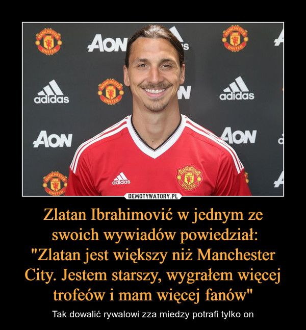 Zlatan Ibrahimović w jednym ze swoich wywiadów powiedział:"Zlatan jest większy niż Manchester City. Jestem starszy, wygrałem więcej trofeów i mam więcej fanów" – Tak dowalić rywalowi zza miedzy potrafi tylko on 