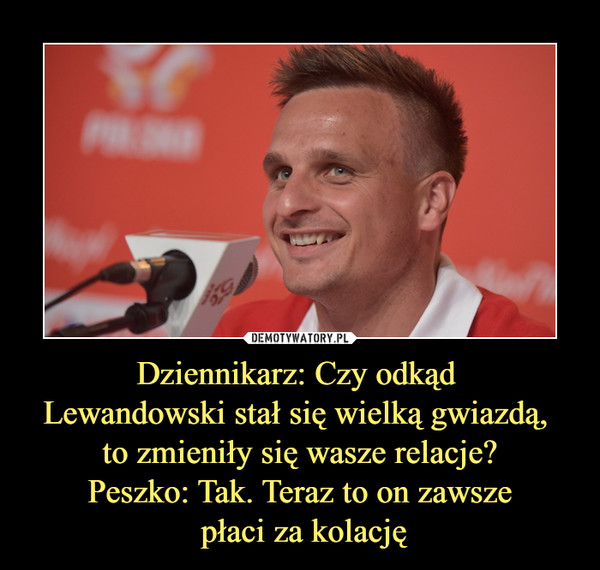 Dziennikarz: Czy odkąd Lewandowski stał się wielką gwiazdą, to zmieniły się wasze relacje?Peszko: Tak. Teraz to on zawsze płaci za kolację –  