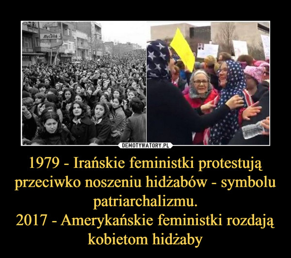 1979 - Irańskie feministki protestują przeciwko noszeniu hidżabów - symbolu patriarchalizmu.
2017 - Amerykańskie feministki rozdają kobietom hidżaby