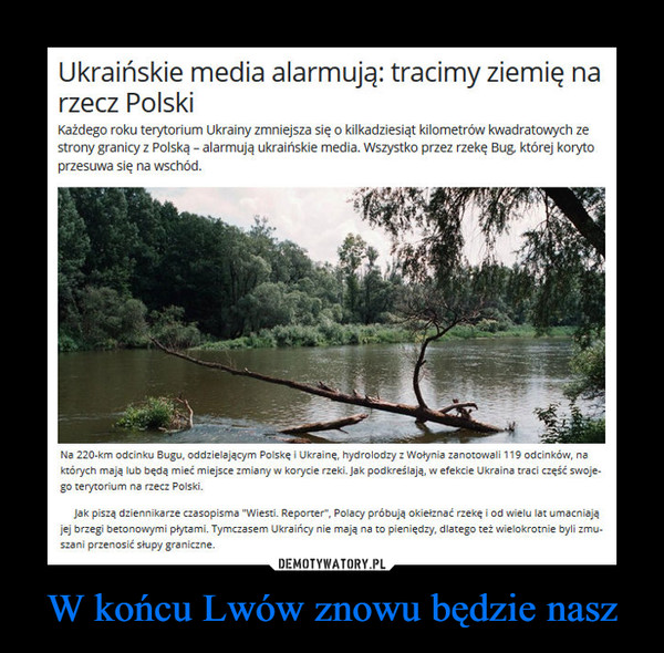 W końcu Lwów znowu będzie nasz –  Ukraińskie media alarmują: tracimy ziemię narzecz PolskiKażdego roku terytorium Ukrainy zmniejsza się o kilkadziesiąt kilometrów kwadratowych zestrony granicy z Polską - alarmują ukraińskie media. Wszystko przez rzekę Bug której korytoprzesuwa się na wschód.Na 220-km odcinku Bugu, oddzielającym Polskę i Ukrainę, hydrolodzy z Wołynia zanotowali 119 odcinków, naktórych mają lub będą mieć miejsce zmiany w korycie rzeki. Jak podkreślają, w efekcie Ukraina traci część swoje-go terytorium na rzecz Polski.Jak piszą dziennikarze czasopisma "Wiesti. Reporter", Polacy próbują okiełznać rzekę i od wielu lat umacniająjej brzegi betonowymi płytami. Tymczasem Ukraińcy nie mają na to pieniędzy, dlatego też wielokrotnie byli zmuszani przenosić słupy graniczne.
