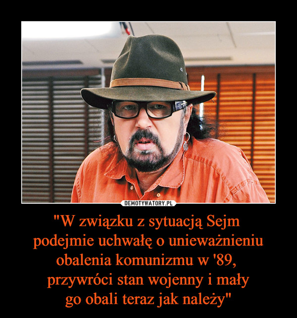 "W związku z sytuacją Sejm podejmie uchwałę o unieważnieniu obalenia komunizmu w '89, przywróci stan wojenny i małygo obali teraz jak należy" –  