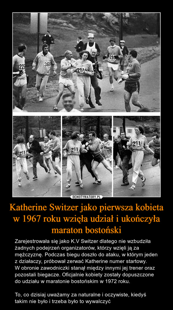 Katherine Switzer jako pierwsza kobieta w 1967 roku wzięła udział i ukończyła maraton bostoński – Zarejestrowała się jako K.V Switzer dlatego nie wzbudziła żadnych podejrzeń organizatorów, którzy wzięli ją za mężczyznę. Podczas biegu doszło do ataku, w którym jeden z działaczy, próbował zerwać Katherine numer startowy. W obronie zawodniczki stanął między innymi jej trener oraz pozostali biegacze. Oficjalnie kobiety zostały dopuszczone do udziału w maratonie bostońskim w 1972 roku. To, co dzisiaj uważamy za naturalne i oczywiste, kiedyś takim nie było i trzeba było to wywalczyć 