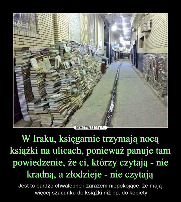 W Iraku, księgarnie trzymają nocą książki na ulicach, ponieważ panuje tam powiedzenie, że ci, którzy czytają - nie kradną, a złodzieje - nie czytają – Jest to bardzo chwalebne i zarazem niepokojące, że mają więcej szacunku do książki niż np. do kobiety 