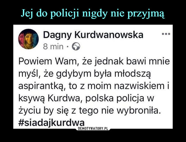  –  Dagny Kurdwanowska 8 min •  Powiem Wam, że jednak bawi mnie myśl, że gdybym była młodszą aspirantką, to z moim nazwiskiem i ksywą Kurdwa, polska policja w życiu by się z tego nie wybroniła. #siadajkurdwa 