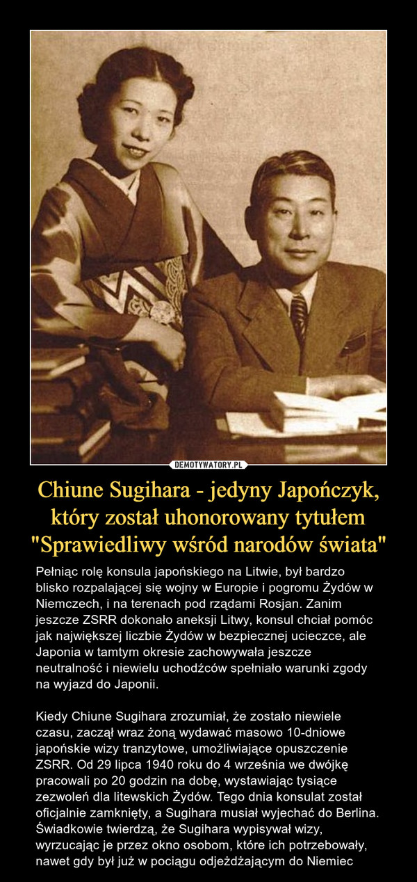 Chiune Sugihara - jedyny Japończyk, który został uhonorowany tytułem "Sprawiedliwy wśród narodów świata" – Pełniąc rolę konsula japońskiego na Litwie, był bardzo blisko rozpalającej się wojny w Europie i pogromu Żydów w Niemczech, i na terenach pod rządami Rosjan. Zanim jeszcze ZSRR dokonało aneksji Litwy, konsul chciał pomóc jak największej liczbie Żydów w bezpiecznej ucieczce, ale Japonia w tamtym okresie zachowywała jeszcze neutralność i niewielu uchodźców spełniało warunki zgody na wyjazd do Japonii. Kiedy Chiune Sugihara zrozumiał, że zostało niewiele czasu, zaczął wraz żoną wydawać masowo 10-dniowe japońskie wizy tranzytowe, umożliwiające opuszczenie ZSRR. Od 29 lipca 1940 roku do 4 września we dwójkę pracowali po 20 godzin na dobę, wystawiając tysiące zezwoleń dla litewskich Żydów. Tego dnia konsulat został oficjalnie zamknięty, a Sugihara musiał wyjechać do Berlina. Świadkowie twierdzą, że Sugihara wypisywał wizy, wyrzucając je przez okno osobom, które ich potrzebowały, nawet gdy był już w pociągu odjeżdżającym do Niemiec 