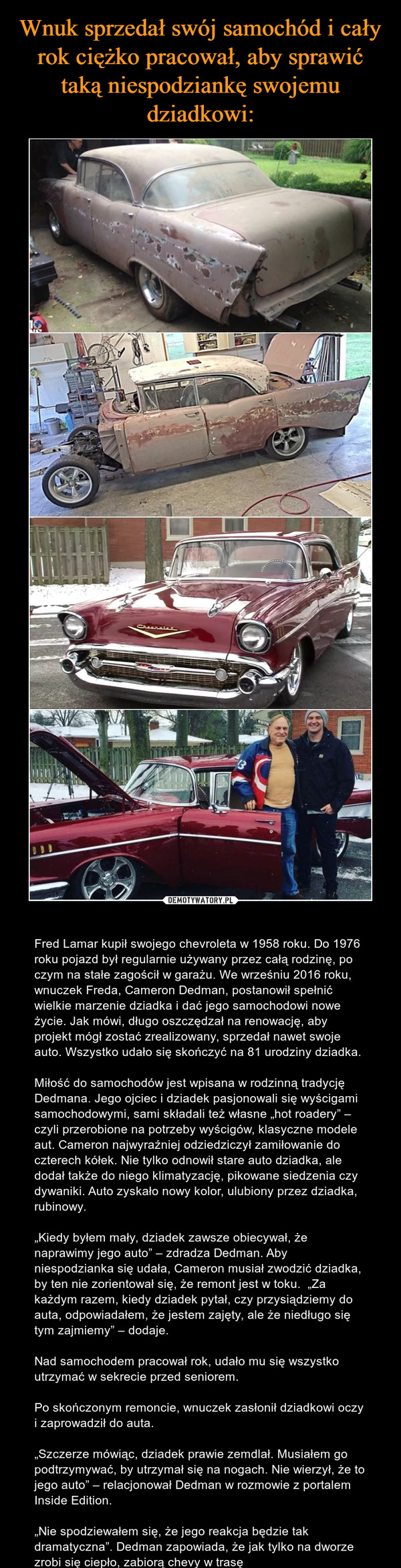  – Fred Lamar kupił swojego chevroleta w 1958 roku. Do 1976 roku pojazd był regularnie używany przez całą rodzinę, po czym na stałe zagościł w garażu. We wrześniu 2016 roku, wnuczek Freda, Cameron Dedman, postanowił spełnić wielkie marzenie dziadka i dać jego samochodowi nowe życie. Jak mówi, długo oszczędzał na renowację, aby projekt mógł zostać zrealizowany, sprzedał nawet swoje auto. Wszystko udało się skończyć na 81 urodziny dziadka.Miłość do samochodów jest wpisana w rodzinną tradycję Dedmana. Jego ojciec i dziadek pasjonowali się wyścigami samochodowymi, sami składali też własne „hot roadery” – czyli przerobione na potrzeby wyścigów, klasyczne modele aut. Cameron najwyraźniej odziedziczył zamiłowanie do czterech kółek. Nie tylko odnowił stare auto dziadka, ale dodał także do niego klimatyzację, pikowane siedzenia czy dywaniki. Auto zyskało nowy kolor, ulubiony przez dziadka, rubinowy.„Kiedy byłem mały, dziadek zawsze obiecywał, że naprawimy jego auto” – zdradza Dedman. Aby niespodzianka się udała, Cameron musiał zwodzić dziadka, by ten nie zorientował się, że remont jest w toku.  „Za każdym razem, kiedy dziadek pytał, czy przysiądziemy do auta, odpowiadałem, że jestem zajęty, ale że niedługo się tym zajmiemy” – dodaje.Nad samochodem pracował rok, udało mu się wszystko utrzymać w sekrecie przed seniorem.Po skończonym remoncie, wnuczek zasłonił dziadkowi oczy i zaprowadził do auta.„Szczerze mówiąc, dziadek prawie zemdlał. Musiałem go podtrzymywać, by utrzymał się na nogach. Nie wierzył, że to jego auto” – relacjonował Dedman w rozmowie z portalem Inside Edition.„Nie spodziewałem się, że jego reakcja będzie tak dramatyczna”. Dedman zapowiada, że jak tylko na dworze zrobi się ciepło, zabiorą chevy w trasę 