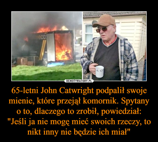 65-letni John Catwright podpalił swoje mienie, które przejął komornik. Spytany o to, dlaczego to zrobił, powiedział: "Jeśli ja nie mogę mieć swoich rzeczy, to nikt inny nie będzie ich miał" –  