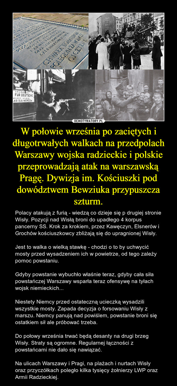 W połowie września po zaciętych i długotrwałych walkach na przedpolach Warszawy wojska radzieckie i polskie przeprowadzają atak na warszawską Pragę. Dywizja im. Kościuszki pod dowództwem Bewziuka przypuszcza szturm. – Polacy atakują z furią - wiedzą co dzieje się p drugiej stronie Wisły. Pozycji nad Wisłą broni do upadłego 4 korpus pancerny SS. Krok za krokiem, przez Kawęczyn, Elsnerów i Grochów kościuszkowcy zbliżają się do upragnionej Wisły. Jest to walka o wielką stawkę - chodzi o to by uchwycić mosty przed wysadzeniem ich w powietrze, od tego zależy pomoc powstaniu. Gdyby powstanie wybuchło właśnie teraz, gdyby cała siła powstańczej Warszawy wsparła teraz ofensywę na tyłach wojsk niemieckich...Niestety Niemcy przed ostateczną ucieczką wysadzili wszystkie mosty. Zapada decyzja o forsowaniu Wisły z marszu. Niemcy panują nad powiślem, powstanie broni się ostatkiem sił ale próbować trzeba. Do połowy września trwać będą desanty na drugi brzeg Wisły. Straty są ogromne. Regularnej łączności z powstańcami nie dało się nawiązać. Na ulicach Warszawy i Pragi, na plażach i nurtach Wisły oraz przyczółkach poległo kilka tysięcy żołnierzy LWP oraz Armii Radzieckiej. 