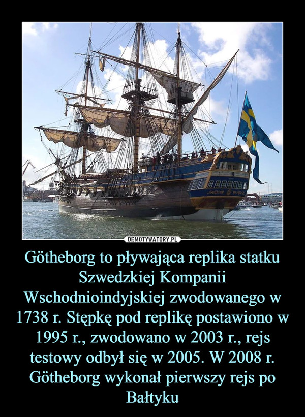 Götheborg to pływająca replika statku Szwedzkiej Kompanii Wschodnioindyjskiej zwodowanego w 1738 r. Stępkę pod replikę postawiono w 1995 r., zwodowano w 2003 r., rejs testowy odbył się w 2005. W 2008 r. Götheborg wykonał pierwszy rejs po Bałtyku –  