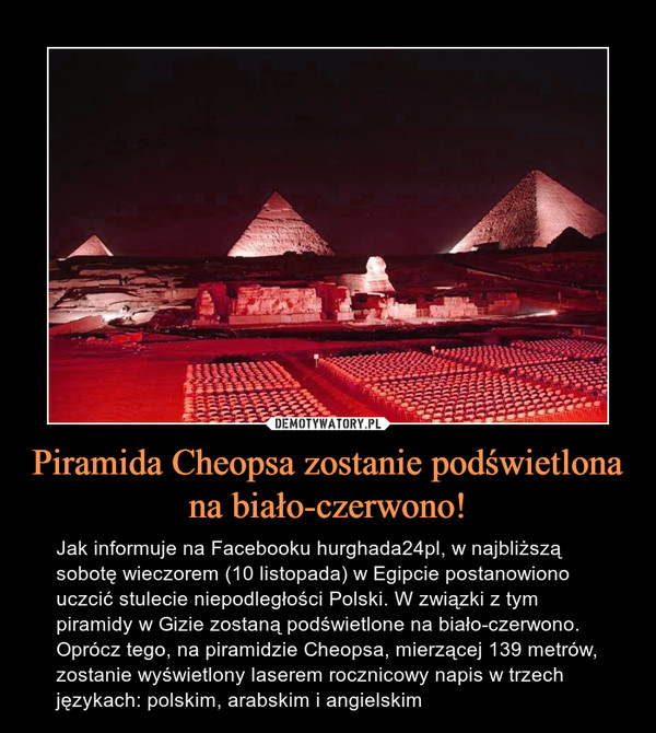 Piramida Cheopsa zostanie podświetlona na biało-czerwono! – Jak informuje na Facebooku hurghada24pl, w najbliższą sobotę wieczorem (10 listopada) w Egipcie postanowiono uczcić stulecie niepodległości Polski. W związki z tym piramidy w Gizie zostaną podświetlone na biało-czerwono. Oprócz tego, na piramidzie Cheopsa, mierzącej 139 metrów, zostanie wyświetlony laserem rocznicowy napis w trzech językach: polskim, arabskim i angielskim 