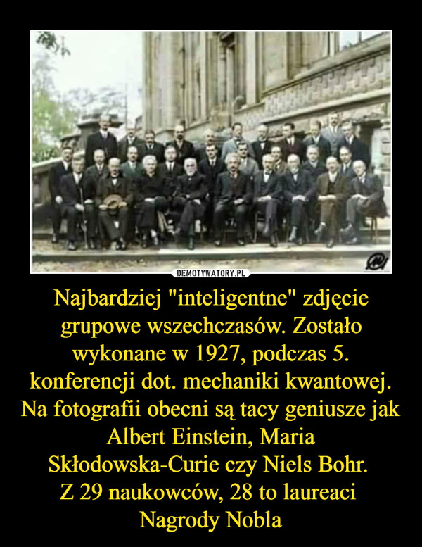 Najbardziej "inteligentne" zdjęcie grupowe wszechczasów. Zostało wykonane w 1927, podczas 5. konferencji dot. mechaniki kwantowej. Na fotografii obecni są tacy geniusze jak Albert Einstein, Maria Skłodowska-Curie czy Niels Bohr. Z 29 naukowców, 28 to laureaci Nagrody Nobla –  