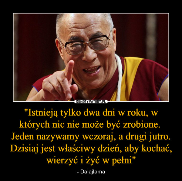 "Istnieją tylko dwa dni w roku, w których nic nie może być zrobione. Jeden nazywamy wczoraj, a drugi jutro. Dzisiaj jest właściwy dzień, aby kochać, wierzyć i żyć w pełni" – - Dalajlama 