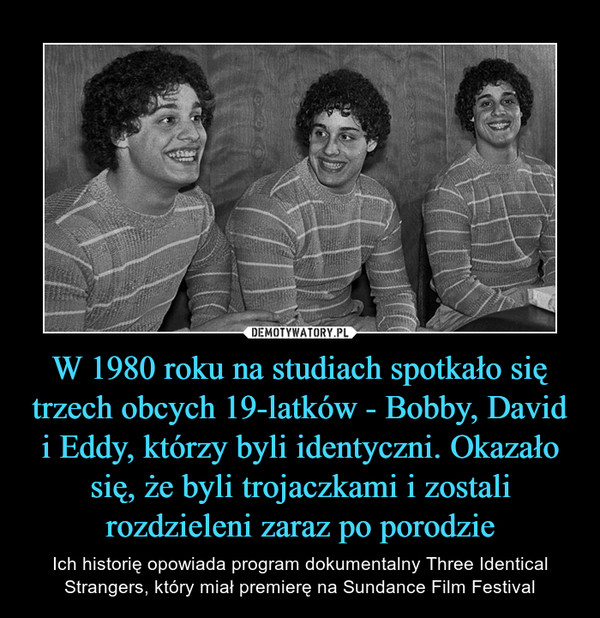 W 1980 roku na studiach spotkało się trzech obcych 19-latków - Bobby, David i Eddy, którzy byli identyczni. Okazało się, że byli trojaczkami i zostali rozdzieleni zaraz po porodzie