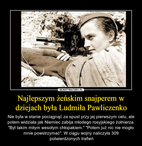 Najlepszym żeńskim snajperem w dziejach była Ludmiła Pawliczenko – Nie była w stanie pociągnąć za spust przy jej pierwszym celu, ale potem widziała jak Niemiec zabija młodego rosyjskiego żołnierza. "Był takim miłym wesołym chłopakiem." "Potem już nic nie mogło mnie powstrzymać". W ciągu wojny naliczyła 309 potwierdzonych trafień 