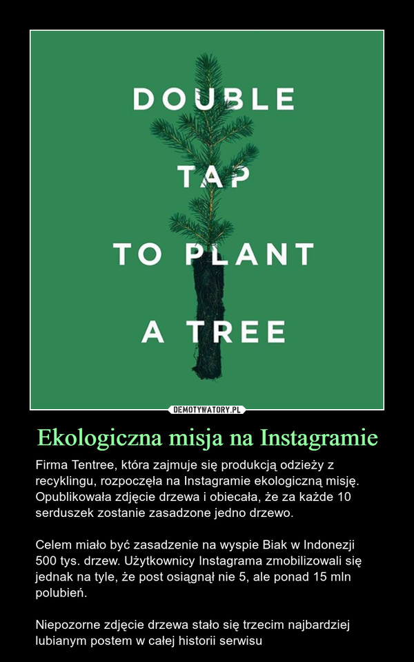 Ekologiczna misja na Instagramie – Firma Tentree, która zajmuje się produkcją odzieży z recyklingu, rozpoczęła na Instagramie ekologiczną misję. Opublikowała zdjęcie drzewa i obiecała, że za każde 10 serduszek zostanie zasadzone jedno drzewo.Celem miało być zasadzenie na wyspie Biak w Indonezji 500 tys. drzew. Użytkownicy Instagrama zmobilizowali się jednak na tyle, że post osiągnął nie 5, ale ponad 15 mln polubień.Niepozorne zdjęcie drzewa stało się trzecim najbardziej lubianym postem w całej historii serwisu 