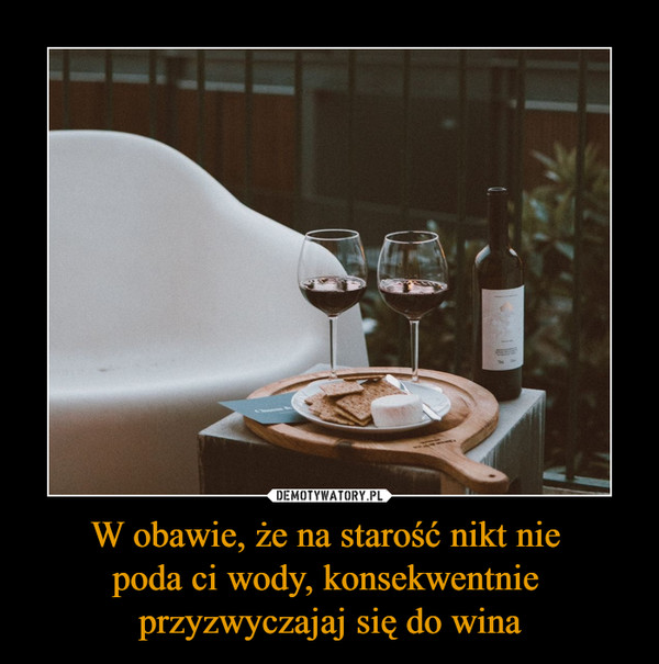 W obawie, że na starość nikt nie poda ci wody, konsekwentnie przyzwyczajaj się do wina –  