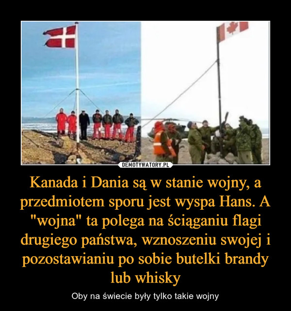 Kanada i Dania są w stanie wojny, a przedmiotem sporu jest wyspa Hans. A "wojna" ta polega na ściąganiu flagi drugiego państwa, wznoszeniu swojej i pozostawianiu po sobie butelki brandy lub whisky