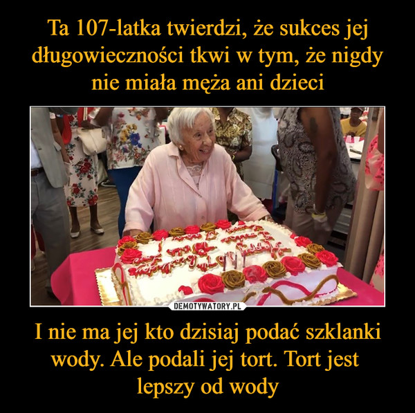 Ta 107-latka twierdzi, że sukces jej długowieczności tkwi w tym, że nigdy nie miała męża ani dzieci I nie ma jej kto dzisiaj podać szklanki wody. Ale podali jej tort. Tort jest 
lepszy od wody