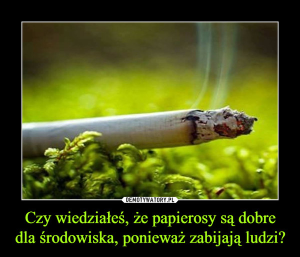Czy wiedziałeś, że papierosy są dobre dla środowiska, ponieważ zabijają ludzi? –  