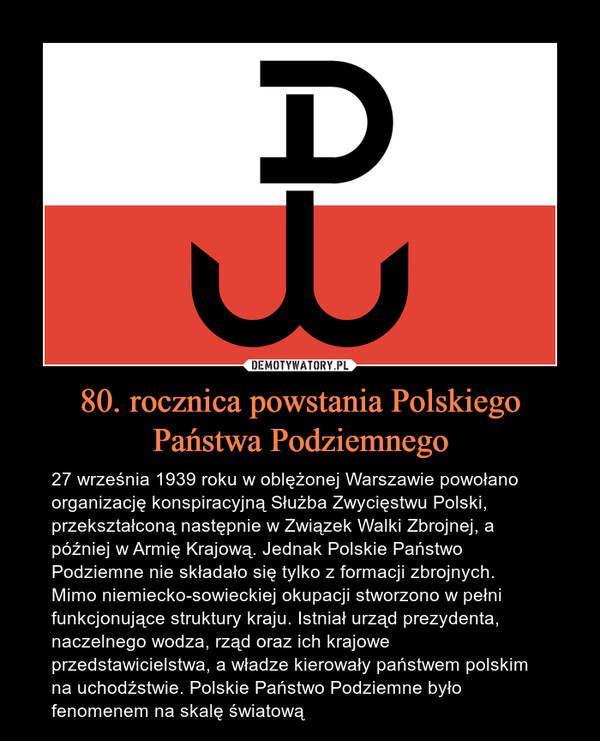 80. rocznica powstania Polskiego Państwa Podziemnego – 27 września 1939 roku w oblężonej Warszawie powołano organizację konspiracyjną Służba Zwycięstwu Polski, przekształconą następnie w Związek Walki Zbrojnej, a później w Armię Krajową. Jednak Polskie Państwo Podziemne nie składało się tylko z formacji zbrojnych. Mimo niemiecko-sowieckiej okupacji stworzono w pełni funkcjonujące struktury kraju. Istniał urząd prezydenta, naczelnego wodza, rząd oraz ich krajowe przedstawicielstwa, a władze kierowały państwem polskim na uchodźstwie. Polskie Państwo Podziemne było fenomenem na skalę światową 