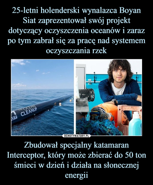 25-letni holenderski wynalazca Boyan Siat zaprezentował swój projekt dotyczący oczyszczenia oceanów i zaraz po tym zabrał się za pracę nad systemem oczyszczania rzek Zbudował specjalny katamaran Interceptor, który może zbierać do 50 ton śmieci w dzień i działa na słonecznej energii
