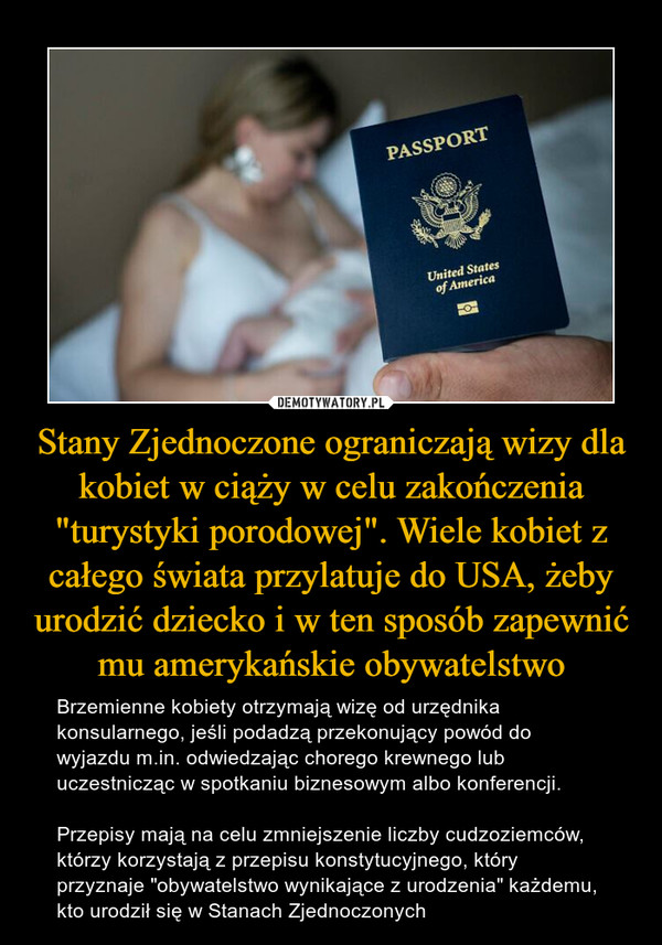 Stany Zjednoczone ograniczają wizy dla kobiet w ciąży w celu zakończenia "turystyki porodowej". Wiele kobiet z całego świata przylatuje do USA, żeby urodzić dziecko i w ten sposób zapewnić mu amerykańskie obywatelstwo – Brzemienne kobiety otrzymają wizę od urzędnika konsularnego, jeśli podadzą przekonujący powód do wyjazdu m.in. odwiedzając chorego krewnego lub uczestnicząc w spotkaniu biznesowym albo konferencji.Przepisy mają na celu zmniejszenie liczby cudzoziemców, którzy korzystają z przepisu konstytucyjnego, który przyznaje "obywatelstwo wynikające z urodzenia" każdemu, kto urodził się w Stanach Zjednoczonych 