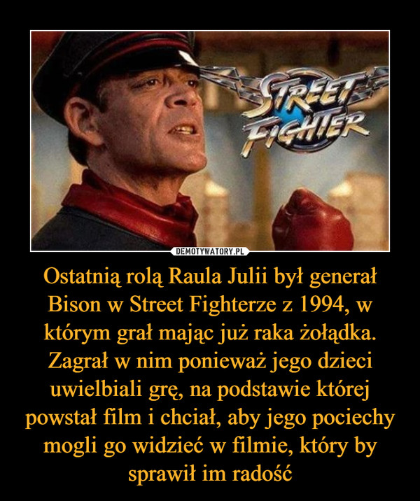 Ostatnią rolą Raula Julii był generał Bison w Street Fighterze z 1994, w którym grał mając już raka żołądka. Zagrał w nim ponieważ jego dzieci uwielbiali grę, na podstawie której powstał film i chciał, aby jego pociechy mogli go widzieć w filmie, który by sprawił im radość –  