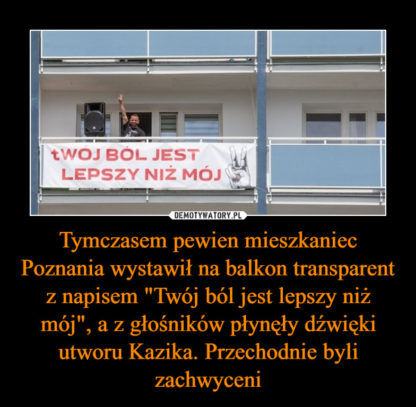 Tymczasem pewien mieszkaniec Poznania wystawił na balkon transparent z napisem "Twój ból jest lepszy niż mój", a z głośników płynęły dźwięki utworu Kazika. Przechodnie byli zachwyceni –  