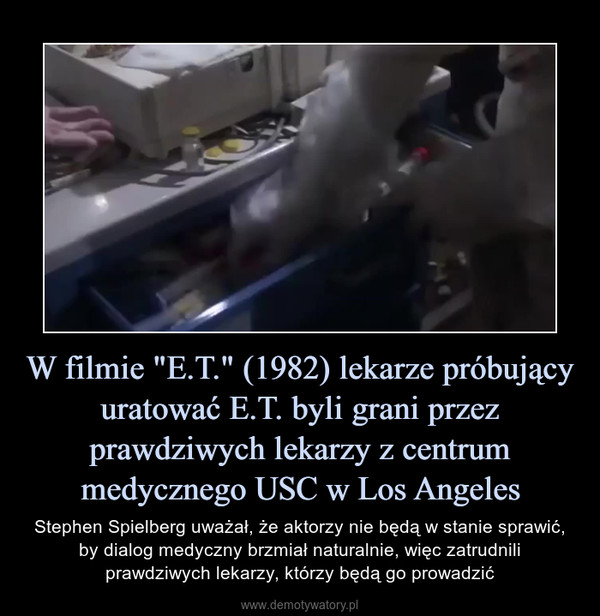 W filmie "E.T." (1982) lekarze próbujący uratować E.T. byli grani przez prawdziwych lekarzy z centrum medycznego USC w Los Angeles – Stephen Spielberg uważał, że aktorzy nie będą w stanie sprawić, by dialog medyczny brzmiał naturalnie, więc zatrudnili prawdziwych lekarzy, którzy będą go prowadzić 