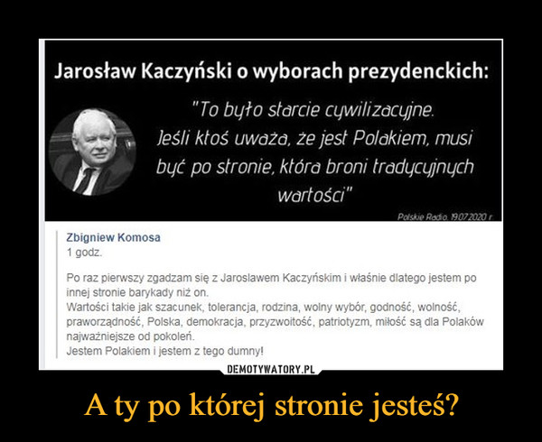 A ty po której stronie jesteś? –  Jarosław Kaczyński o wyborach prezydenckich: "To było starcie cywilizacyjne. jeśli ktoś uważa, że jest Polakiem, musi być po stronie, która broni tradycyjnych wartości" Zbigniew Komosa 1 godz. Po raz pierwszy zgadzam się z Jarosławem Kaczyńskim i właśnie dlatego jestem po innej stronie barykady niż on. Wartości takie jak szacunek, tolerancja, rodzina, wolny wybór, godność, wolność, praworządność, Polska, demokracja, przyzwoitość, patriotyzm, miłość są dla Polaków najważniejsze od pokoleń. Jestem Polakiem i jestem z tego dumny!