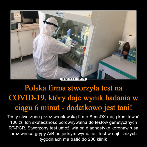 Polska firma stworzyła test na COVID-19, który daje wynik badania w ciągu 6 minut - dodatkowo jest tani! – Testy stworzone przez wrocławską firmę SensDX mają kosztować 100 zł. Ich skuteczność porównywalna do testów genetycznych RT-PCR. Stworzony test umożliwia on diagnostykę koronawirusa oraz wirusa grypy A/B po jednym wymazie. Test w najbliższych tygodniach ma trafić do 200 klinik 