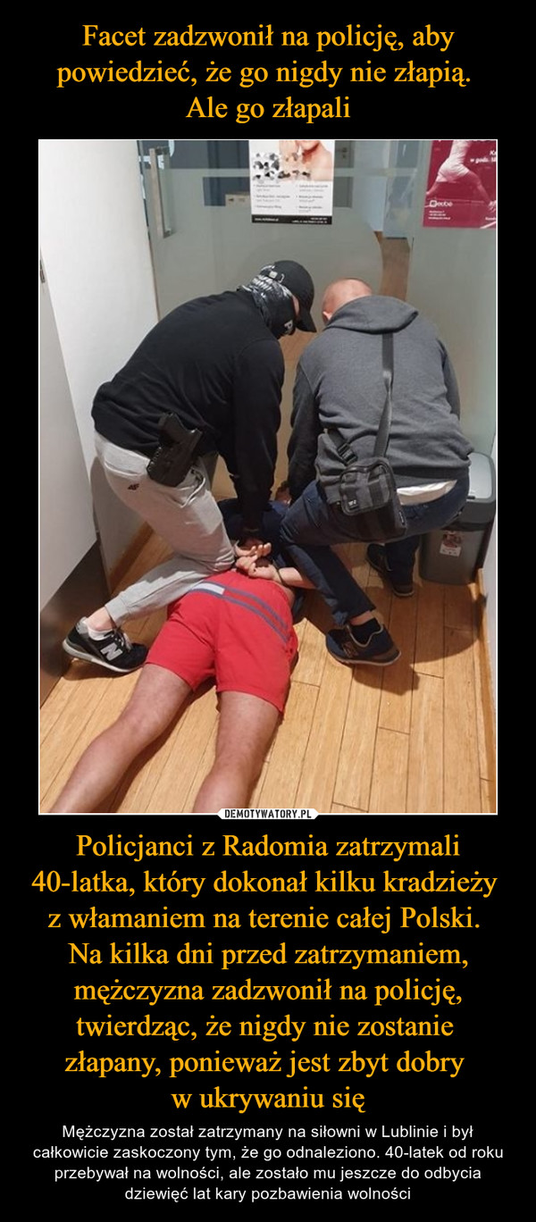 Facet zadzwonił na policję, aby powiedzieć, że go nigdy nie złapią. 
Ale go złapali Policjanci z Radomia zatrzymali 40-latka, który dokonał kilku kradzieży 
z włamaniem na terenie całej Polski. 
Na kilka dni przed zatrzymaniem, mężczyzna zadzwonił na policję, twierdząc, że nigdy nie zostanie 
złapany, ponieważ jest zbyt dobry 
w ukrywaniu się