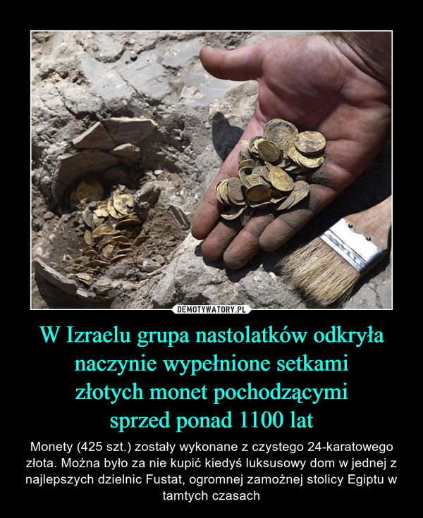 W Izraelu grupa nastolatków odkryłanaczynie wypełnione setkamizłotych monet pochodzącymisprzed ponad 1100 lat – Monety (425 szt.) zostały wykonane z czystego 24-karatowego złota. Można było za nie kupić kiedyś luksusowy dom w jednej z najlepszych dzielnic Fustat, ogromnej zamożnej stolicy Egiptu w tamtych czasach 